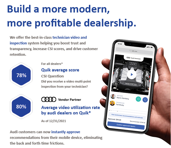 Build a more modern, more profitable dealership.We offer the best-in-class technician video and inspection system helping you boost trust and transparency, increase CSI scores, and drive customer retention.For all dealers*Quik average scoreCSI QuestionDid you receive a video multi-point inspection from your technician?Audi Vendor PartnerAverage video utilization rate by audi dealers on Quik*As of 12/31/2021Audi customers can now instantly approve recommendations from their mobile device, eliminating the back and forth time frictions.